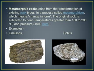 • Metamorphic rocks arise from the transformation of
existing rock types, in a process called metamorphism,
which means "change in form". The original rock is
subjected to heat (temperatures greater than 150 to 200
°C) and pressure (1500 bars).
• Examples:-
• Gneisses, Schits
 