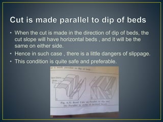 • When the cut is made in the direction of dip of beds, the
cut slope will have horizontal beds , and it will be the
same on either side.
• Hence in such case , there is a little dangers of slippage.
• This condition is quite safe and preferable.
 