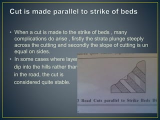• When a cut is made to the strike of beds , many
complications do arise , firstly the strata plunge steeply
across the cutting and secondly the slope of cutting is un
equal on sides.
• In some cases where layers
dip into the hills rather than
in the road, the cut is
considered quite stable.
 