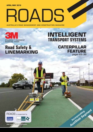 APRIL/maY 2012

ROADS
A U S T R A L I A’ S road M A N A G E M E N T and c onstru c tion maga z ine

Intelligent
S tamar k tm pav ement
mar k ing ta p es

Road Safety &

Linemarking

ROADS

Transport systems
Caterpillar
Feature

pages 25–30

a

r
po

is supported by

r

o
nc

I

PRINT POST APPROVED PP 334158/00024

g
tin

t

us
A

b

a
St

t

m

eg
S

ROADS APRIL/MAY 2012

en

1

 