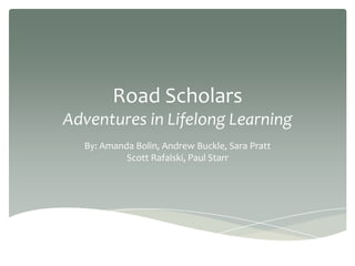 Road Scholars
Adventures in Lifelong Learning
By: Amanda Bolin, Andrew Buckle, Sara Pratt
Scott Rafalski, Paul Starr
 