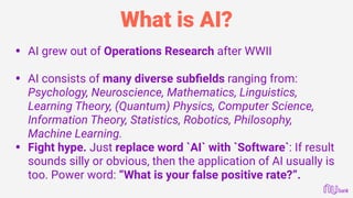 What is AI?
• AI grew out of Operations Research after WWII 
• AI consists of many diverse subﬁelds ranging from:
Psychology, Neuroscience, Mathematics, Linguistics,
Learning Theory, (Quantum) Physics, Computer Science,
Information Theory, Statistics, Robotics, Philosophy,
Machine Learning.
• Fight hype. Just replace word `AI` with `Software`: If result
sounds silly or obvious, then the application of AI usually is
too. Power word: “What is your false positive rate?”.
 
 