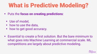 What is Predictive Modeling?
• Puts the focus on creating predictions: 
• Use of model,
• how to use the data,
• how to get good accuracy. 
• Essential to create a ﬁrst solution. But the bare minimum to
what goes into Machine Learning at commercial scale. ML
competitions are largely about predictive modeling.
 