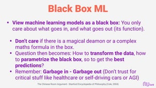 Black Box ML
• View machine learning models as a black box: You only
care about what goes in, and what goes out (its function).
• Don’t care if there is a magical deamon or a complex
maths formula in the box.
• Question then becomes: How to transform the data, how
to parametrize the black box, so to get the best
predictions?
• Remember: Garbage in - Garbage out (Don’t trust for
critical stuff like healthcare or self-driving cars or AGI)
The Chinese Room Argument - Stanford Encyclopedia of Philosophy (Cole, 2004)
 