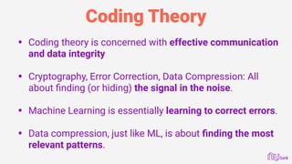 Coding Theory
• Coding theory is concerned with effective communication
and data integrity
• Cryptography, Error Correction, Data Compression: All
about ﬁnding (or hiding) the signal in the noise.
• Machine Learning is essentially learning to correct errors.
• Data compression, just like ML, is about ﬁnding the most
relevant patterns.
 