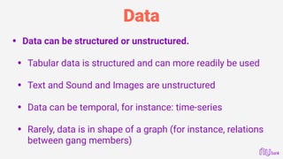 Data
• Data can be structured or unstructured.
• Tabular data is structured and can more readily be used 
• Text and Sound and Images are unstructured 
• Data can be temporal, for instance: time-series 
• Rarely, data is in shape of a graph (for instance, relations
between gang members)
 