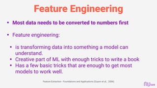 Feature Engineering
• Most data needs to be converted to numbers ﬁrst 
• Feature engineering: 
• is transforming data into something a model can
understand.
• Creative part of ML with enough tricks to write a book
• Has a few basic tricks that are enough to get most
models to work well. 
Feature Extraction - Foundations and Applications (Guyon et al., 2006)
 