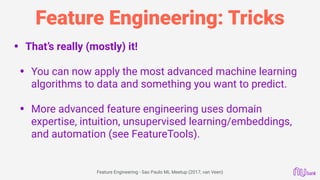 Feature Engineering: Tricks
• That’s really (mostly) it! 
• You can now apply the most advanced machine learning
algorithms to data and something you want to predict. 
• More advanced feature engineering uses domain
expertise, intuition, unsupervised learning/embeddings,
and automation (see FeatureTools). 
Feature Engineering - Sao Paulo ML Meetup (2017, van Veen)
 