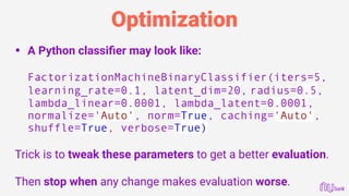 Optimization
• A Python classiﬁer may look like: 
 
FactorizationMachineBinaryClassifier(iters=5,
learning_rate=0.1, latent_dim=20, radius=0.5, 
lambda_linear=0.0001, lambda_latent=0.0001,
normalize='Auto', norm=True, caching='Auto',
shuffle=True, verbose=True)
Trick is to tweak these parameters to get a better evaluation.
Then stop when any change makes evaluation worse.
 