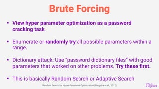Brute Forcing
• View hyper parameter optimization as a password
cracking task 
• Enumerate or randomly try all possible parameters within a
range. 
• Dictionary attack: Use “password dictionary ﬁles” with good
parameters that worked on other problems. Try these ﬁrst. 
• This is basically Random Search or Adaptive Search 
Random Search for Hyper-Parameter Optimization (Bergstra et al., 2012)
 