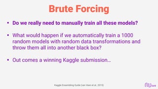 Brute Forcing
• Do we really need to manually train all these models? 
• What would happen if we automatically train a 1000
random models with random data transformations and
throw them all into another black box? 
• Out comes a winning Kaggle submission…
 
Kaggle Ensembling Guide (van Veen et al., 2015)
 