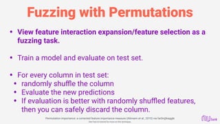 Fuzzing with Permutations
• View feature interaction expansion/feature selection as a
fuzzing task.
• Train a model and evaluate on test set. 
• For every column in test set:
• randomly shuﬄe the column
• Evaluate the new predictions
• If evaluation is better with randomly shuﬄed features,
then you can safely discard the column.
  Permutation importance: a corrected feature importance measure (Altmann et al., 2010) via far0n@kaggle
See Fast.AI tutorial for more on this technique.
 