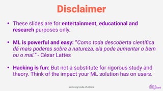 Disclaimer
• These slides are for entertainment, educational and
research purposes only. 
• ML is powerful and easy: “Como toda descoberta cientíﬁca
dá mais poderes sobre a natureza, ela pode aumentar o bem
ou o mal.” - César Lattes 
• Hacking is fun: But not a substitute for rigorous study and
theory. Think of the impact your ML solution has on users. 
 
acm.org/code-of-ethics
 
