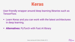 Keras
User-friendly wrapper around deep learning libraries such as
TensorFlow.
• Learn Keras and you can work with the latest architectures
in deep learning. 
• Alternatives: PyTorch with Fast.AI library 
 
Deep Learning with Python (Chollet, 2017)
 