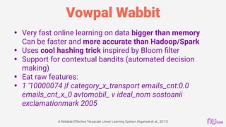 Vowpal Wabbit
• Very fast online learning on data bigger than memory 
Can be faster and more accurate than Hadoop/Spark
• Uses cool hashing trick inspired by Bloom ﬁlter
• Support for contextual bandits (automated decision
making)
• Eat raw features:
• 1 '10000074 |f category_x_transport emails_cnt:0.0
emails_cnt_x_0 avtomobil_ v ideal_nom sostoanii
exclamationmark 2005
A Reliable Effective Terascale Linear Learning System (Agarwal et al., 2011)
 