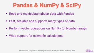 Pandas & NumPy & SciPy
• Read and manipulate tabular data with Pandas 
• Fast, scalable and supports many types of data 
• Perform vector operations on NumPy (or Numba) arrays 
• Wide support for scientiﬁc calculations
 
Python for Data Analysis: Data Wrangling with Pandas, NumPy, and IPython (McKinney, 2011)
 