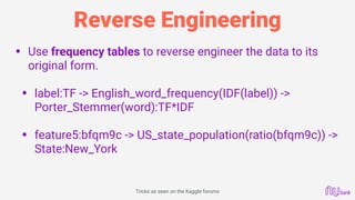 Reverse Engineering
• Use frequency tables to reverse engineer the data to its
original form. 
• label:TF -> English_word_frequency(IDF(label)) ->
Porter_Stemmer(word):TF*IDF 
• feature5:bfqm9c -> US_state_population(ratio(bfqm9c)) -> 
State:New_York
Tricks as seen on the Kaggle forums
 