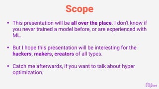 Scope
• This presentation will be all over the place. I don’t know if
you never trained a model before, or are experienced with
ML. 
• But I hope this presentation will be interesting for the
hackers, makers, creators of all types. 
• Catch me afterwards, if you want to talk about hyper
optimization. 
 