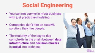 Social Engineering
• You can not survive in most business
with just predictive modeling. 
• Companies don’t hire an AutoML
solution, they hire people. 
• The majority of the day-to-day
complexity in the chain between data
infrastructure and decision makers
is social, not technical.
 