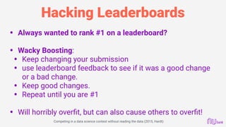 Hacking Leaderboards
• Always wanted to rank #1 on a leaderboard? 
• Wacky Boosting:
• Keep changing your submission
• use leaderboard feedback to see if it was a good change
or a bad change.
• Keep good changes.
• Repeat until you are #1 
• Will horribly overﬁt, but can also cause others to overﬁt!
Competing in a data science contest without reading the data (2015, Hardt)
 