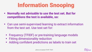 Information Snooping
• Normally not advisable to use the test set. But for
competitions the test is available, so: 
• Can use semi-supervised learning to extract information
from the test set. Use test set for: 
• Frequency (TFIDF) or pre-training language models
• Fitting dimensionality reduction
• Adding conﬁdent predictions as labels to train set
github.com/gatapia Guido Tapia
 