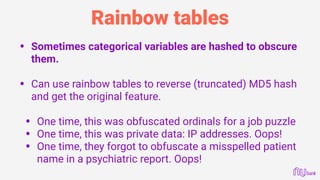 Rainbow tables
• Sometimes categorical variables are hashed to obscure
them. 
• Can use rainbow tables to reverse (truncated) MD5 hash
and get the original feature. 
• One time, this was obfuscated ordinals for a job puzzle
• One time, this was private data: IP addresses. Oops!
• One time, they forgot to obfuscate a misspelled patient
name in a psychiatric report. Oops!
 