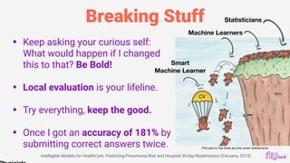 Breaking Stuff
• Keep asking your curious self:
What would happen if I changed
this to that? Be Bold! 
• Local evaluation is your lifeline. 
• Try everything, keep the good. 
• Once I got an accuracy of 181% by
submitting correct answers twice.
Statisticians
Machine Learners
Smart
Machine Learner
(The joke is that there are only smart statisticians)
CV
Intelligible Models for HealthCare: Predicting Pneumonia Risk and Hospital 30-day Readmission (Caruana, 2015)
 