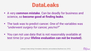 DataLeaks
• A very common mistake. Can be deadly for business and
science, so become good at ﬁnding leaks.
• The task was to predict cancer. One of the variables was
“underwent surgery for cancer, yes/no?”
• You can not use data that is not reasonably available at
test time (or your lifeline evaluation can not be trusted).
Leakage in data mining: Formulation, detection, and avoidance (Kaufman et al., 2012)
 