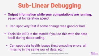 Sub-Linear Debugging
• Output information while your computations are running,
essential for iteration speed:
• Can spot very fast if some change was good or bad.
• Feels like NEO in the Matrix if you do this with the data
itself during data reading.
• Can spot data health issues (text encoding errors, all
missing in the same row of data, etc.)
Online Learning and Sub-Linear Debugging (Mineiro, 2014)
 