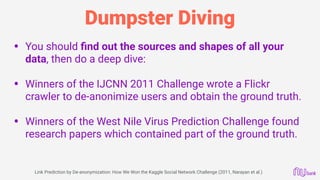 Dumpster Diving
• You should ﬁnd out the sources and shapes of all your
data, then do a deep dive: 
• Winners of the IJCNN 2011 Challenge wrote a Flickr
crawler to de-anonimize users and obtain the ground truth. 
• Winners of the West Nile Virus Prediction Challenge found
research papers which contained part of the ground truth. 
 
Link Prediction by De-anonymization: How We Won the Kaggle Social Network Challenge (2011, Narayan et al.)
 
