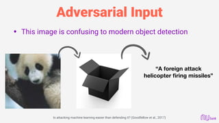Adversarial Input
• This image is confusing to modern object detection
“A foreign attack
helicopter ﬁring missiles”
Is attacking machine learning easier than defending it? (Goodfellow et al., 2017)
 