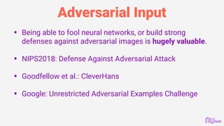 Adversarial Input
• Being able to fool neural networks, or build strong
defenses against adversarial images is hugely valuable. 
• NIPS2018: Defense Against Adversarial Attack
• Goodfellow et al.: CleverHans
• Google: Unrestricted Adversarial Examples Challenge
 
