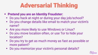 Adversarial Thinking
• Pretend you are an Identity Fraudster:
• Do you hack at night or during your day job/school?
• Do you change details like email to match your victim’s
name?
• Are you more likely to use Windows or Linux?
• Do you move location often, or use Tor to hide your
location?
• Do you try to get as much money as fast as possible or
more patient?
• Do you memorize your victim’s personal details? 
 
 