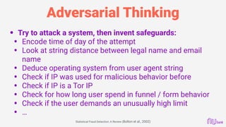 Adversarial Thinking
• Try to attack a system, then invent safeguards:
• Encode time of day of the attempt
• Look at string distance between legal name and email
name
• Deduce operating system from user agent string
• Check if IP was used for malicious behavior before
• Check if IP is a Tor IP
• Check for how long user spend in funnel / form behavior
• Check if the user demands an unusually high limit
• …
Statistical Fraud Detection: A Review (Bolton et al., 2002)
 