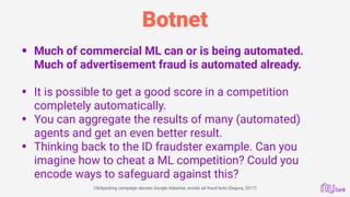 Botnet
• Much of commercial ML can or is being automated.
Much of advertisement fraud is automated already.
• It is possible to get a good score in a competition
completely automatically.
• You can aggregate the results of many (automated)
agents and get an even better result.
• Thinking back to the ID fraudster example. Can you
imagine how to cheat a ML competition? Could you
encode ways to safeguard against this?
Clickjacking campaign abuses Google Adsense, avoids ad fraud bots (Segura, 2017)
 