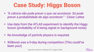 Case Study: Higgs Boson
• “A ciência não pode prever o que vai acontecer. Só pode
prever a probabilidade de algo acontecer.” - César Lattes 
• Use data from the ATLAS experiment to identify the Higgs
boson (probability of it being signal or background noise) 
• No knowledge of particle physics is required. 
• XGBoost was a 0-day during competition (This could’ve
been you!)
Higgs Boson Detection Challenge (2014, Kaggle & CERN)
 