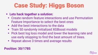 Case Study: Higgs Boson
• Lets hack together a solution:
• Create random feature interactions and use Permutation
Feature Importance to select the best ones
• Add the best interactions to the data
• Train 50 randomly initialized XGBoost models
• Pick best log loss model and lower the learning rate and
use early stopping to ﬁnd the best amount of trees.
• Repeat above 3 times and average results
Position: 30/1785
 