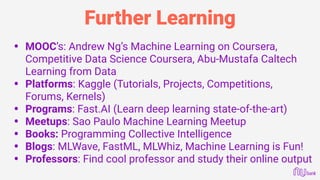 Further Learning
• MOOC’s: Andrew Ng’s Machine Learning on Coursera,
Competitive Data Science Coursera, Abu-Mustafa Caltech
Learning from Data
• Platforms: Kaggle (Tutorials, Projects, Competitions,
Forums, Kernels)
• Programs: Fast.AI (Learn deep learning state-of-the-art)
• Meetups: Sao Paulo Machine Learning Meetup
• Books: Programming Collective Intelligence
• Blogs: MLWave, FastML, MLWhiz, Machine Learning is Fun!
• Professors: Find cool professor and study their online output
 