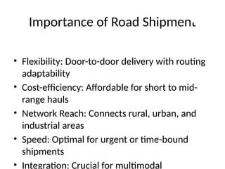 Importance of Road Shipment
• Flexibility: Door-to-door delivery with routing
adaptability
• Cost-efficiency: Affordable for short to mid-
range hauls
• Network Reach: Connects rural, urban, and
industrial areas
• Speed: Optimal for urgent or time-bound
shipments
• Integration: Crucial for multimodal
 
