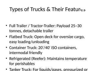Types of Trucks & Their Features
• Full Trailer / Tractor-Trailer: Payload 25–30
tonnes, detachable trailer
• Flatbed Truck: Open deck for oversize cargo,
easy loading/unloading
• Container Truck: 20 /40 ISO containers,
′ ′
intermodal friendly
• Refrigerated (Reefer): Maintains temperature
for perishables
• Tanker Truck: For liquids/gases, pressurized or
 