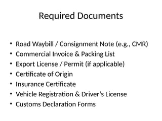 Required Documents
• Road Waybill / Consignment Note (e.g., CMR)
• Commercial Invoice & Packing List
• Export License / Permit (if applicable)
• Certificate of Origin
• Insurance Certificate
• Vehicle Registration & Driver’s License
• Customs Declaration Forms
 