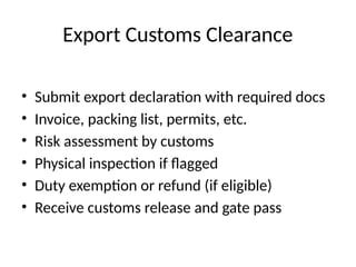 Export Customs Clearance
• Submit export declaration with required docs
• Invoice, packing list, permits, etc.
• Risk assessment by customs
• Physical inspection if flagged
• Duty exemption or refund (if eligible)
• Receive customs release and gate pass
 
