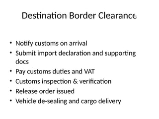 Destination Border Clearance
• Notify customs on arrival
• Submit import declaration and supporting
docs
• Pay customs duties and VAT
• Customs inspection & verification
• Release order issued
• Vehicle de-sealing and cargo delivery
 