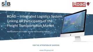 FOR THE ATTENTION OF SHIPPERS
ROAD – Integrated Logistics System
Linking All Participants of the
Freight Transportation Market
Web-platform and mobile app for the trucking industry
www.s2b-group.net
 