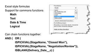 Excel style formulas
Support for commons functions
   Math
   Text
   Date & Time
   Logical

Can chain functions together:
AND ( OR (
       ISPICKVAL(StageName, "Closed Won"),
       ISPICKVAL(StageName, "Negotiation/Review")),
       ISBLANK(Delivery_Date__c) )
 