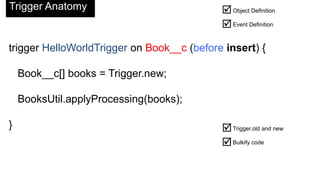 Trigger Anatomy                              Object Definition
                                             Event Definition

trigger HelloWorldTrigger on Book__c (before insert) {

    Book__c[] books = Trigger.new;

    BooksUtil.applyProcessing(books);

}                                            Trigger.old and new
                                             Bulkify code
 