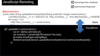 JavaScript Remoting                                                Access Apex from JavaScript
                                                                       Asynchronous Responses
    @RemoteAction
    public static String updateMerchandiseItem(String productId, Integer newInventory) {
           List<Merchandise__c> m = [SELECT Id, Total_Inventory__c from Merchandise__c WHERE
          if(m.size() > 0) {
             m[0].Total_Inventory__c = newInventory;                                         Apex
             try {
                 update m[0];                                                          Visualforce
     j$(".updateBtn").click(function() {
                 return 'Item Updated';
             } catchid = j$(this).attr('data-id');
                 var (Exception e) {
                 var inventory = parseInt(j$("#inventory"+id).val());
                 return e.getMessage();
             } j$.mobile.showPageLoadingMsg();
          }      MobileInventoryExtension.updateMerchandiseItem(id,inventory,handleUpdate);
             });
          else {
             return 'No item found with that ID';
          }
       }
}
 