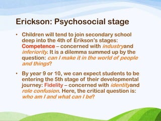 Erickson: Psychosocial stage
• Children will tend to join secondary school
deep into the 4th of Erikson‘s stages:
Competence – concerned with industryand
inferiority. It is a dilemma summed up by the
question: can I make it in the world of people
and things?
• By year 9 or 10, we can expect students to be
entering the 5th stage of their developmental
journey: Fidelity – concerned with identityand
role confusion. Here, the critical question is:
who am I and what can I be?
 