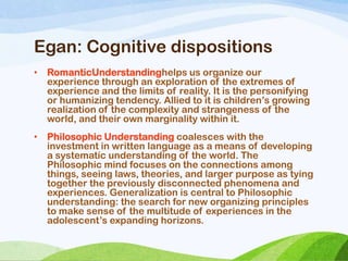 Egan: Cognitive dispositions
• RomanticUnderstandinghelps us organize our
experience through an exploration of the extremes of
experience and the limits of reality. It is the personifying
or humanizing tendency. Allied to it is children‘s growing
realization of the complexity and strangeness of the
world, and their own marginality within it.
• Philosophic Understanding coalesces with the
investment in written language as a means of developing
a systematic understanding of the world. The
Philosophic mind focuses on the connections among
things, seeing laws, theories, and larger purpose as tying
together the previously disconnected phenomena and
experiences. Generalization is central to Philosophic
understanding: the search for new organizing principles
to make sense of the multitude of experiences in the
adolescent‘s expanding horizons.
 