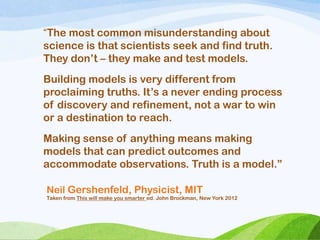 Neil Gershenfeld, Physicist, MIT
Taken from This will make you smarter ed. John Brockman, New York 2012
“The most common misunderstanding about
science is that scientists seek and find truth.
They don‘t – they make and test models.
Building models is very different from
proclaiming truths. It‘s a never ending process
of discovery and refinement, not a war to win
or a destination to reach.
Making sense of anything means making
models that can predict outcomes and
accommodate observations. Truth is a model.‖
 